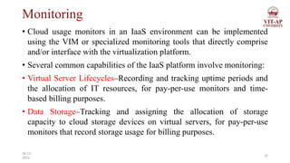 Monitoring
• Cloud usage monitors in an IaaS environment can be implemented
using the VIM or specialized monitoring tools that directly comprise
and/or interface with the virtualization platform.
• Several common capabilities of the IaaS platform involve monitoring:
• Virtual Server Lifecycles–Recording and tracking uptime periods and
the allocation of IT resources, for pay-per-use monitors and time-
based billing purposes.
• Data Storage–Tracking and assigning the allocation of storage
capacity to cloud storage devices on virtual servers, for pay-per-use
monitors that record storage usage for billing purposes.
14
26-11-
2023
 