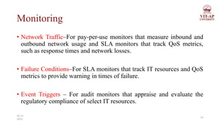Monitoring
• Network Traffic–For pay-per-use monitors that measure inbound and
outbound network usage and SLA monitors that track QoS metrics,
such as response times and network losses.
• Failure Conditions–For SLA monitors that track IT resources and QoS
metrics to provide warning in times of failure.
• Event Triggers – For audit monitors that appraise and evaluate the
regulatory compliance of select IT resources.
15
26-11-
2023
 