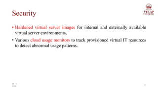 Security
• Hardened virtual server images for internal and externally available
virtual server environments.
• Various cloud usage monitors to track provisioned virtual IT resources
to detect abnormal usage patterns.
17
26-11-
2023
 