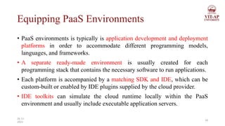 Equipping PaaS Environments
• PaaS environments is typically is application development and deployment
platforms in order to accommodate different programming models,
languages, and frameworks.
• A separate ready-made environment is usually created for each
programming stack that contains the necessary software to run applications.
• Each platform is accompanied by a matching SDK and IDE, which can be
custom-built or enabled by IDE plugins supplied by the cloud provider.
• IDE toolkits can simulate the cloud runtime locally within the PaaS
environment and usually include executable application servers.
18
26-11-
2023
 