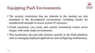 Equipping PaaS Environments
• The security restrictions that are inherent to the runtime are also
simulated in the development environment, including checks for
unauthorized attempts to access system IT resources.
• Cloud consumers can create and control customized virtual server
images with ready-made environments.
• This mechanism also provides features specific to the PaaS platform,
such as managing deployed applications and configuring multitenancy.
19
26-11-
2023
 
