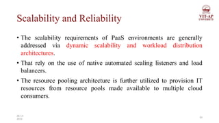 Scalability and Reliability
• The scalability requirements of PaaS environments are generally
addressed via dynamic scalability and workload distribution
architectures.
• That rely on the use of native automated scaling listeners and load
balancers.
• The resource pooling architecture is further utilized to provision IT
resources from resource pools made available to multiple cloud
consumers.
20
26-11-
2023
 