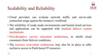 Scalability and Reliability
• Cloud providers can evaluate network traffic and server-side
connection usage against the instance’s workload.
• The reliability of ready-made environments and hosted cloud services
and applications can be supported with standard failover system
mechanisms
• Non-disruptive service relocation architecture, to shield cloud
consumers from failover conditions.
• The resource reservation architecture may also be in place to offer
exclusive access to PaaS-based IT resources
21
26-11-
2023
 