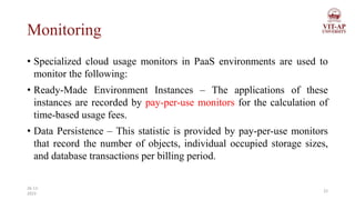 Monitoring
• Specialized cloud usage monitors in PaaS environments are used to
monitor the following:
• Ready-Made Environment Instances – The applications of these
instances are recorded by pay-per-use monitors for the calculation of
time-based usage fees.
• Data Persistence – This statistic is provided by pay-per-use monitors
that record the number of objects, individual occupied storage sizes,
and database transactions per billing period.
22
26-11-
2023
 