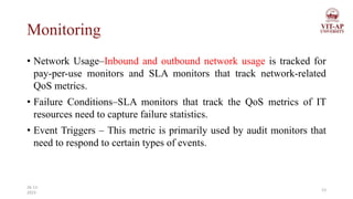 Monitoring
• Network Usage–Inbound and outbound network usage is tracked for
pay-per-use monitors and SLA monitors that track network-related
QoS metrics.
• Failure Conditions–SLA monitors that track the QoS metrics of IT
resources need to capture failure statistics.
• Event Triggers – This metric is primarily used by audit monitors that
need to respond to certain types of events.
23
26-11-
2023
 