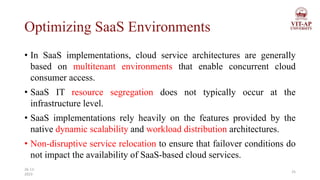 Optimizing SaaS Environments
• In SaaS implementations, cloud service architectures are generally
based on multitenant environments that enable concurrent cloud
consumer access.
• SaaS IT resource segregation does not typically occur at the
infrastructure level.
• SaaS implementations rely heavily on the features provided by the
native dynamic scalability and workload distribution architectures.
• Non-disruptive service relocation to ensure that failover conditions do
not impact the availability of SaaS-based cloud services.
25
26-11-
2023
 