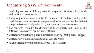 Optimizing SaaS Environments
• SaaS deployment will bring with it unique architectural, functional,
and runtime requirements.
• These requirements are specific to the nature of the business logic the
SaaS-based cloud service is programmed with, as well as the distinct
usage patterns it is subjected to by its cloud service consumers.
• For example, consider the diversity in functionality and usage of the
following recognized online SaaS offerings:
• Collaborative authoring and information-sharing (Wikipedia, Blogger)
• Collaborative management(Zimbra, Google Apps)
• Audio/video communications(Skype, Google Meet)
26
26-11-
2023
 