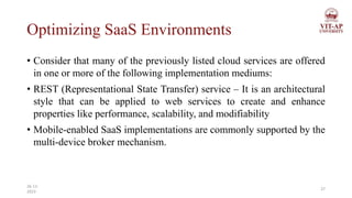 Optimizing SaaS Environments
• Consider that many of the previously listed cloud services are offered
in one or more of the following implementation mediums:
• REST (Representational State Transfer) service – It is an architectural
style that can be applied to web services to create and enhance
properties like performance, scalability, and modifiability
• Mobile-enabled SaaS implementations are commonly supported by the
multi-device broker mechanism.
27
26-11-
2023
 