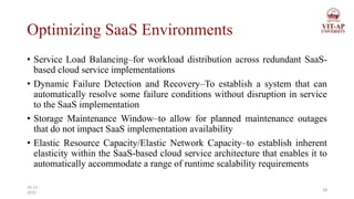 Optimizing SaaS Environments
• Service Load Balancing–for workload distribution across redundant SaaS-
based cloud service implementations
• Dynamic Failure Detection and Recovery–To establish a system that can
automatically resolve some failure conditions without disruption in service
to the SaaS implementation
• Storage Maintenance Window–to allow for planned maintenance outages
that do not impact SaaS implementation availability
• Elastic Resource Capacity/Elastic Network Capacity–to establish inherent
elasticity within the SaaS-based cloud service architecture that enables it to
automatically accommodate a range of runtime scalability requirements
28
26-11-
2023
 