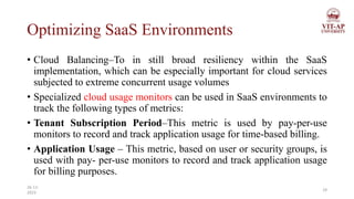 Optimizing SaaS Environments
• Cloud Balancing–To in still broad resiliency within the SaaS
implementation, which can be especially important for cloud services
subjected to extreme concurrent usage volumes
• Specialized cloud usage monitors can be used in SaaS environments to
track the following types of metrics:
• Tenant Subscription Period–This metric is used by pay-per-use
monitors to record and track application usage for time-based billing.
• Application Usage – This metric, based on user or security groups, is
used with pay- per-use monitors to record and track application usage
for billing purposes.
29
26-11-
2023
 