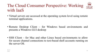 The Cloud Consumer Perspective: Working
with IaaS
• Virtual servers are accessed at the operating system level using remote
terminal applications.
• Remote Desktop Client – for Windows based environments and
presents a Windows GUI desktop
• SSH Client – for Mac and other Linux based environments to allow
for secure channel connections to text-based shell accounts running on
the server OS.
32
26-11-
2023
 