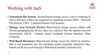 Working with IaaS
• Networked File System– System-based storage access, whose rendering of
files is like how folders are organized in operating systems (NFS – Network
File System, CIFS - Common Internet File System).
• Storage Area Network Devices–Block-based storage access collates and
formats geographically diverse data into cohesive files for optimal network
transmission (iSCSI - Internet Small Computer System Interface, Fibre
Channel).
• Web-Based Resources–Object-based storage access by which an interface
that is not integrated into the operating system logically represents files,
which can be accessed through a Web-based interface (Amazon S3).
34
26-11-
2023
 