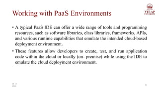 Working with PaaS Environments
• A typical PaaS IDE can offer a wide range of tools and programming
resources, such as software libraries, class libraries, frameworks, APIs,
and various runtime capabilities that emulate the intended cloud-based
deployment environment.
• These features allow developers to create, test, and run application
code within the cloud or locally (on- premise) while using the IDE to
emulate the cloud deployment environment.
35
26-11-
2023
 
