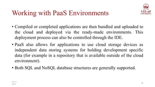 Working with PaaS Environments
• Compiled or completed applications are then bundled and uploaded to
the cloud and deployed via the ready-made environments. This
deployment process can also be controlled through the IDE.
• PaaS also allows for applications to use cloud storage devices as
independent data storing systems for holding development specific
data (for example in a repository that is available outside of the cloud
environment).
• Both SQL and NoSQL database structures are generally supported.
36
26-11-
2023
 