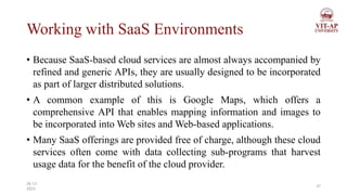 Working with SaaS Environments
• Because SaaS-based cloud services are almost always accompanied by
refined and generic APIs, they are usually designed to be incorporated
as part of larger distributed solutions.
• A common example of this is Google Maps, which offers a
comprehensive API that enables mapping information and images to
be incorporated into Web sites and Web-based applications.
• Many SaaS offerings are provided free of charge, although these cloud
services often come with data collecting sub-programs that harvest
usage data for the benefit of the cloud provider.
37
26-11-
2023
 