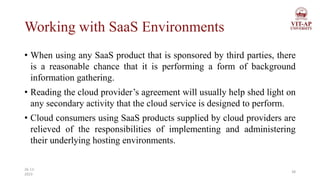 Working with SaaS Environments
• When using any SaaS product that is sponsored by third parties, there
is a reasonable chance that it is performing a form of background
information gathering.
• Reading the cloud provider’s agreement will usually help shed light on
any secondary activity that the cloud service is designed to perform.
• Cloud consumers using SaaS products supplied by cloud providers are
relieved of the responsibilities of implementing and administering
their underlying hosting environments.
38
26-11-
2023
 