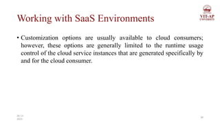 Working with SaaS Environments
• Customization options are usually available to cloud consumers;
however, these options are generally limited to the runtime usage
control of the cloud service instances that are generated specifically by
and for the cloud consumer.
39
26-11-
2023
 