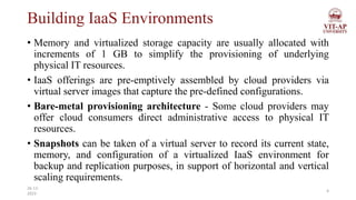 Building IaaS Environments
• Memory and virtualized storage capacity are usually allocated with
increments of 1 GB to simplify the provisioning of underlying
physical IT resources.
• IaaS offerings are pre-emptively assembled by cloud providers via
virtual server images that capture the pre-defined configurations.
• Bare-metal provisioning architecture - Some cloud providers may
offer cloud consumers direct administrative access to physical IT
resources.
• Snapshots can be taken of a virtual server to record its current state,
memory, and configuration of a virtualized IaaS environment for
backup and replication purposes, in support of horizontal and vertical
scaling requirements.
4
26-11-
2023
 