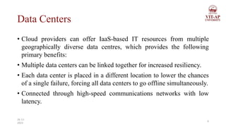 Data Centers
• Cloud providers can offer IaaS-based IT resources from multiple
geographically diverse data centres, which provides the following
primary benefits:
• Multiple data centers can be linked together for increased resiliency.
• Each data center is placed in a different location to lower the chances
of a single failure, forcing all data centers to go offline simultaneously.
• Connected through high-speed communications networks with low
latency.
6
26-11-
2023
 