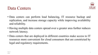 Data Centers
• Data centers can perform load balancing, IT resource backup and
replication, and increase storage capacity while improving availability
and reliability.
• Having multiple data centers spread over a greater area further reduces
network latency.
• Data centers that are deployed in different countries make access to IT
resources more convenient for cloud consumers that are constricted by
legal and regulatory requirements.
7
26-11-
2023
 