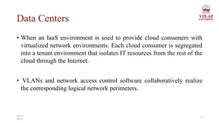 Data Centers
• When an IaaS environment is used to provide cloud consumers with
virtualized network environments. Each cloud consumer is segregated
into a tenant environment that isolates IT resources from the rest of the
cloud through the Internet.
• VLANs and network access control software collaboratively realize
the corresponding logical network perimeters.
9
26-11-
2023
 