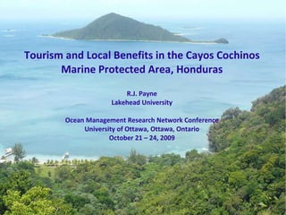 Tourism and Local Benefits in the Cayos Cochinos Marine Protected Area, Honduras R.J. Payne Lakehead University Ocean Management Research Network Conference University of Ottawa, Ottawa, Ontario October 21 – 24, 2009 