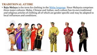 TRADITIONAL ATTIRE
• Baju Melayu is the term for clothing in the Malay language. Since Malaysia comprises
three major cultures: Malay, Chinese and Indian, each culture has its own traditional
and religious articles of clothing all of which are gender specific and may be adapted to
local influences and conditions.

 