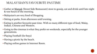  Gather at Mamak (Street Side Restaurant) store to gossip, eat and drink until late night

& wee hours of the morning.
 Malaysian’s are very fond of Shopping.
 Sitting at parks, from afternoon until evening.
 Eating is another favourite past time. With so many different type of food, Malay,

Indian, Chinese and Western.
 Going to the cinemas is what they prefer on weekends, especially for the younger

generations.
 Playing Football (for boys)
 Having a picnic by the beach.
 Playing online games in Internet Room.

 