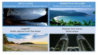 MULU CAVES

PERHENTIAN ISLANDS

Gunung Mulu National Park in Malaysian Borneo

Northeastern Malaysia near the Thai border

LangkaWI

Petronas Twin Towers

Kedah, adjacent to the Thai border

Kuala Lumpur

 