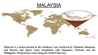 MALAYSIA

Malaysia is a nation located in the Southeast Asia, bordered by Thailand, Indonesia,
and Brunei, and shares water boundaries with Singapore, Vietnam, and the
Philippines. Malaysia has coasts along the South China Sea.

 