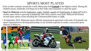 Like in other countries around the world, Malaysians hold football in the highest esteem. During the

football season, multitudes will hang out at their folks and restaurants to catch the game.
Sport in Malaysia includes badminton, rugby, football, squash and field hockey & Moto GP. Golf is

another sport which is growing in popularity after many courses were built. Malaysia has hosted
several major sports events including the Commonwealth Games in 1998.
 In September 2010, Malaysian sports officials announced an agreement with some of Scotland's top

sports organizations to develop partnerships to use Scottish expertise to create a successful sports
industry in Malaysia.

 
