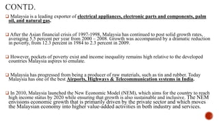  Malaysia is a leading exporter of electrical appliances, electronic parts and components, palm

oil, and natural gas.

 After the Asian financial crisis of 1997-1998, Malaysia has continued to post solid growth rates,

averaging 5.5 percent per year from 2000 – 2008. Growth was accompanied by a dramatic reduction
in poverty, from 12.3 percent in 1984 to 2.3 percent in 2009.

 However, pockets of poverty exist and income inequality remains high relative to the developed

countries Malaysia aspires to emulate.

 Malaysia has progressed from being a producer of raw materials, such as tin and rubber. Today

Malaysia has one of the best Airports, Highways & Telecommunication systems in India.

 In 2010, Malaysia launched the New Economic Model (NEM), which aims for the country to reach

high income status by 2020 while ensuring that growth is also sustainable and inclusive. The NEM

envisions economic growth that is primarily driven by the private sector and which moves
the Malaysian economy into higher value-added activities in both industry and services.

 