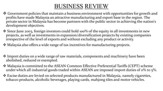 BUSINESS REVIEW
 Government policies that maintain a business environment with opportunities for growth and
profits have made Malaysia an attractive manufacturing and export base in the region. The
private sector in Malaysia has become partners with the public sector in achieving the nation's
development objectives.
 Since June 2003, foreign investors could hold 100% of the equity in all investments in new
projects, as well as investments in expansion/diversification projects by existing companies
irrespective of the level of exports and without excluding any product or activity.
 Malaysia also offers a wide range of tax incentives for manufacturing projects.
 Import duties on a wide range of raw materials, components and machinery have been
abolished, reduced or exempted.
 Malaysia is committed to the ASEAN Common Effective Preferential Tariffs (CEPT) scheme
under which all industrial goods traded within ASEAN are imposed import duties of 0% to 5%.
 Excise duties are levied on selected products manufactured in Malaysia, namely cigarettes,
tobacco products, alcoholic beverages, playing cards, mahjong tiles and motor vehicles.

 