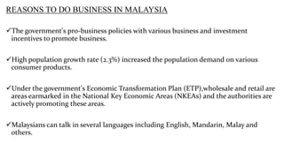 REASONS TO DO BUSINESS IN MALAYSIA
The government's pro-business policies with various business and investment
incentives to promote business.
High population growth rate (2.3%) increased the population demand on various
consumer products.
Under the government's Economic Transformation Plan (ETP),wholesale and retail are
areas earmarked in the National Key Economic Areas (NKEAs) and the authorities are
actively promoting these areas.
Malaysians can talk in several languages including English, Mandarin, Malay and
others.

 