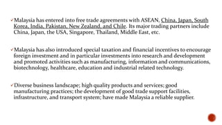 Malaysia has entered into free trade agreements with ASEAN, China, Japan, South

Korea, India, Pakistan, New Zealand, and Chile. Its major trading partners include
China, Japan, the USA, Singapore, Thailand, Middle East, etc.
Malaysia has also introduced special taxation and financial incentives to encourage

foreign investment and in particular investments into research and development
and promoted activities such as manufacturing, information and communications,
biotechnology, healthcare, education and industrial related technology.
Diverse business landscape; high quality products and services; good

manufacturing practices; the development of good trade support facilities,
infrastructure, and transport system; have made Malaysia a reliable supplier.

 