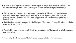  The right forefinger is not used to point at places, objects or persons. Instead, the
thumb of the right hand with four fingers folded under is the preferred usage.
 Shoes must be removed when entering places of worship such as mosques and
temples. Some mosques provide robes and scarves for female visitors. Taking
photographs at places of worship is usually permitted but always ask permission
beforehand.

 Toasting is not a common practice in Malaysia. The country's large Muslim population
does not drink alcohol.
 Avoid white wrapping paper while gifting something to Malays as it symbolizes death
and mourning.
 It you offer food, it must be “Halal” (meaning permissible for Muslims).

 
