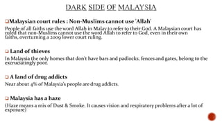 Malaysian court rules : Non-Muslims cannot use 'Allah'

People of all faiths use the word Allah in Malay to refer to their God. A Malaysian court has
ruled that non-Muslims cannot use the word Allah to refer to God, even in their own
faiths, overturning a 2009 lower court ruling.
 Land of

thieves

In Malaysia the only homes that don't have bars and padlocks, fences and gates, belong to the
excruciatingly poor.
 A land of

drug addicts

Near about 4% of Malaysia’s people are drug addicts.
 Malaysia has a haze

(Haze means a mix of Dust & Smoke. It causes vision and respiratory problems after a lot of
exposure)

 
