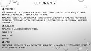 GEOGRAPHY
 CLIMATE :
LOCATED NEAR THE EQUATOR, MALAYSIA’S CLIMATE IS CONSIDERED TO BE AS EQUATORIAL,
BEING HOT AND HUMID THROUGHOUT THE YEAR.
MALAYSIA FACES TWO MONSOON WIN SEASONS THROUGHOUT THE YEAR. THE SOUTHWEST
MONSOON FROM LATE MAY TO SEPTEMBER & THE NORTHWEST MONSOON FROM NOVEMBER
TO MARCH.

 BORDERS :
MALAYSIA SHARES ITS BORDERS WITH :

THAILAND
INDONESIA
BRUNEI.

 LAND :
THE TOTAL LAND AREA OF MALAYSIA COVERS AROUND 329,847KM2, THE 66TH LARGEST IN THE
WORD IN TERMS OF AREA.

 