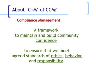 About ‘C+M’ of CCM? Compliance Management A framework  to  maintain  and  build  community  confidence   to ensure that we meet agreed standards of  ethics ,  behavior and  responsibility . 