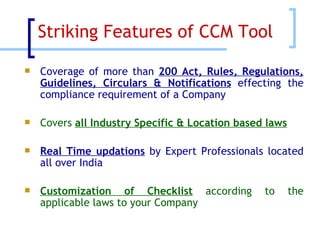 Striking Features of CCM Tool  Coverage of more than  200 Act, Rules, Regulations, Guidelines, Circulars & Notifications  effecting the compliance requirement of a Company Covers  all Industry Specific & Location based laws Real Time updations  by Expert Professionals located all over India Customization of Checklist  according to the applicable laws to your Company 
