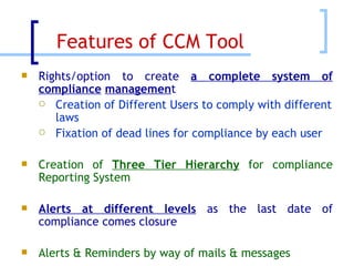 Rights/option to create  a complete system of compliance   managemen t Creation of Different Users to comply with different laws Fixation of dead lines for compliance by each user Creation of  Three Tier Hierarchy  for compliance Reporting System Alerts at different levels  as the last date of compliance comes closure Alerts & Reminders by way of mails & messages Features of CCM Tool  