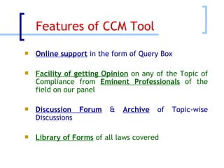 Online support  in the form of Query Box Facility of getting Opinion  on any of the Topic of Compliance from  Eminent Professionals  of the field on our panel Discussion Forum  &  Archive  of Topic-wise Discussions   Library of Forms  of all laws covered Features of CCM Tool  