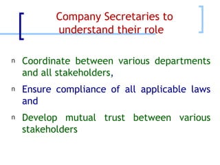 Company Secretaries to understand their role  Coordinate between various departments and all stakeholders , Ensure compliance of all applicable laws and Develop mutual trust between various stakeholders 