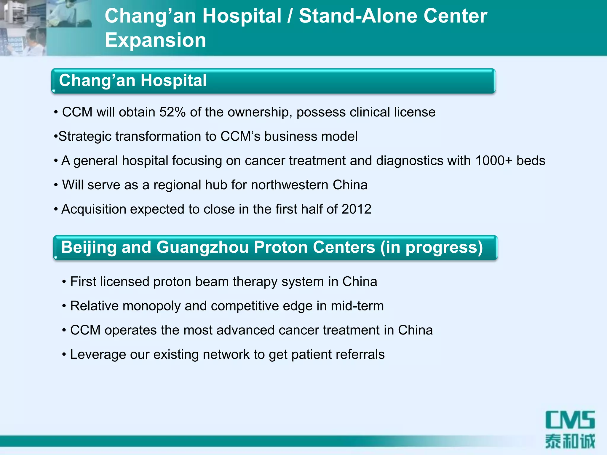 Chang’an Hospital
• CCM will obtain 52% of the ownership, possess clinical license
•Strategic transformation to CCM’s business model
• A general hospital focusing on cancer treatment and diagnostics with 1000+ beds
• Will serve as a regional hub for northwestern China
• Acquisition expected to close in the first half of 2012
Beijing and Guangzhou Proton Centers (in progress)
• First licensed proton beam therapy system in China
• Relative monopoly and competitive edge in mid-term
• CCM operates the most advanced cancer treatment in China
• Leverage our existing network to get patient referrals
Chang’an Hospital / Stand-Alone Center
Expansion
 