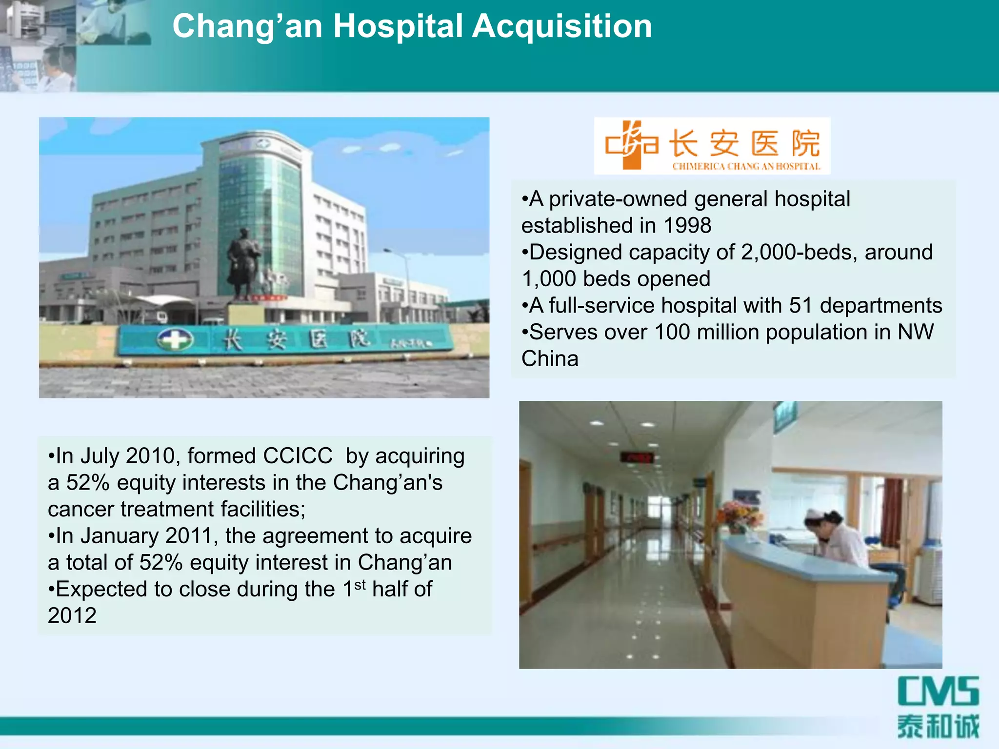 •A private-owned general hospital
established in 1998
•Designed capacity of 2,000-beds, around
1,000 beds opened
•A full-service hospital with 51 departments
•Serves over 100 million population in NW
China
•In July 2010, formed CCICC by acquiring
a 52% equity interests in the Chang’an's
cancer treatment facilities;
•In January 2011, the agreement to acquire
a total of 52% equity interest in Chang’an
•Expected to close during the 1st half of
2012
Chang’an Hospital Acquisition
 