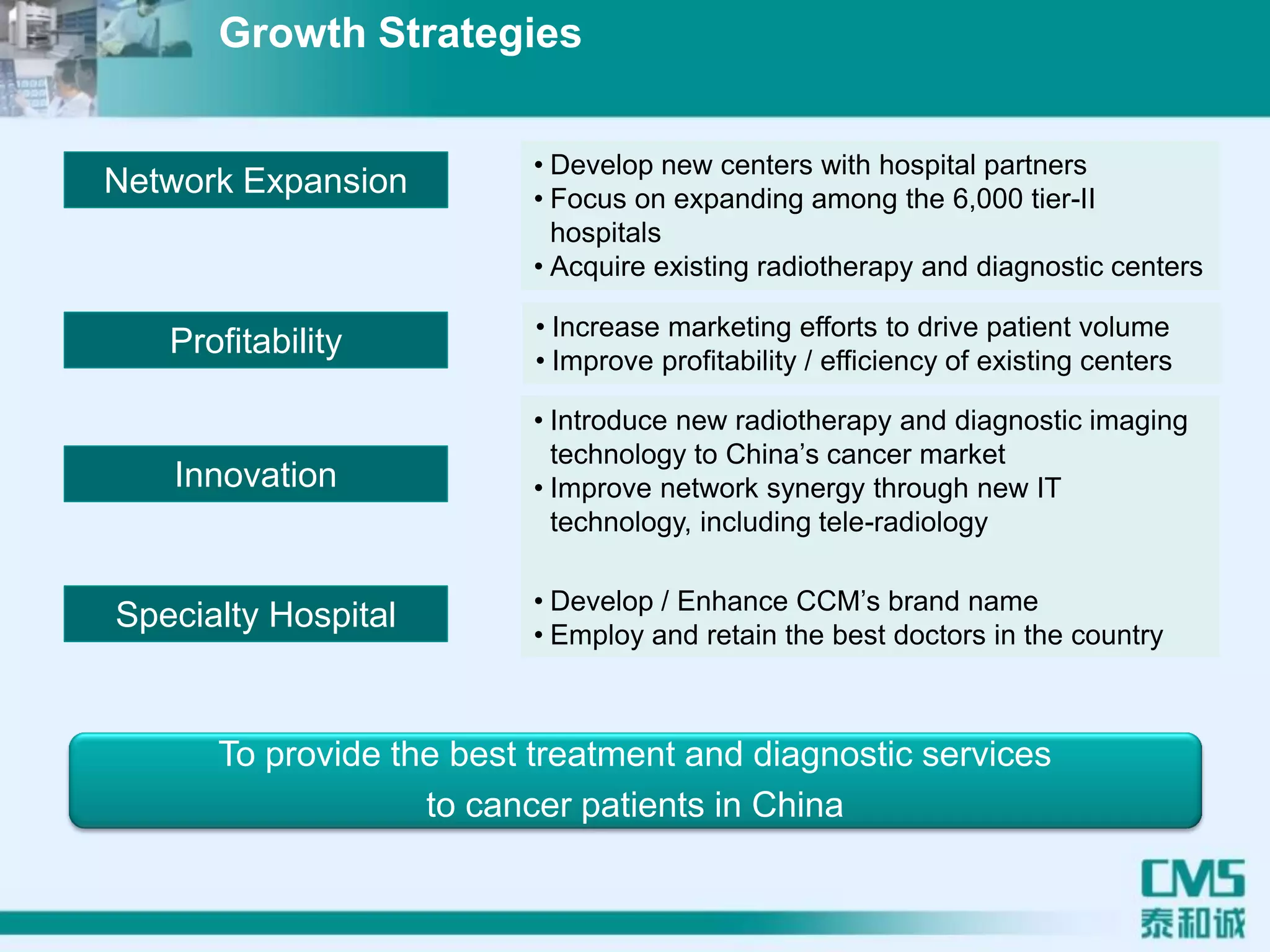 To provide the best treatment and diagnostic services
to cancer patients in China
Network Expansion
• Develop new centers with hospital partners
• Focus on expanding among the 6,000 tier-II
hospitals
• Acquire existing radiotherapy and diagnostic centers
Profitability • Increase marketing efforts to drive patient volume
• Improve profitability / efficiency of existing centers
Specialty Hospital • Develop / Enhance CCM’s brand name
• Employ and retain the best doctors in the country
Innovation
• Introduce new radiotherapy and diagnostic imaging
technology to China’s cancer market
• Improve network synergy through new IT
technology, including tele-radiology
Growth Strategies
 
