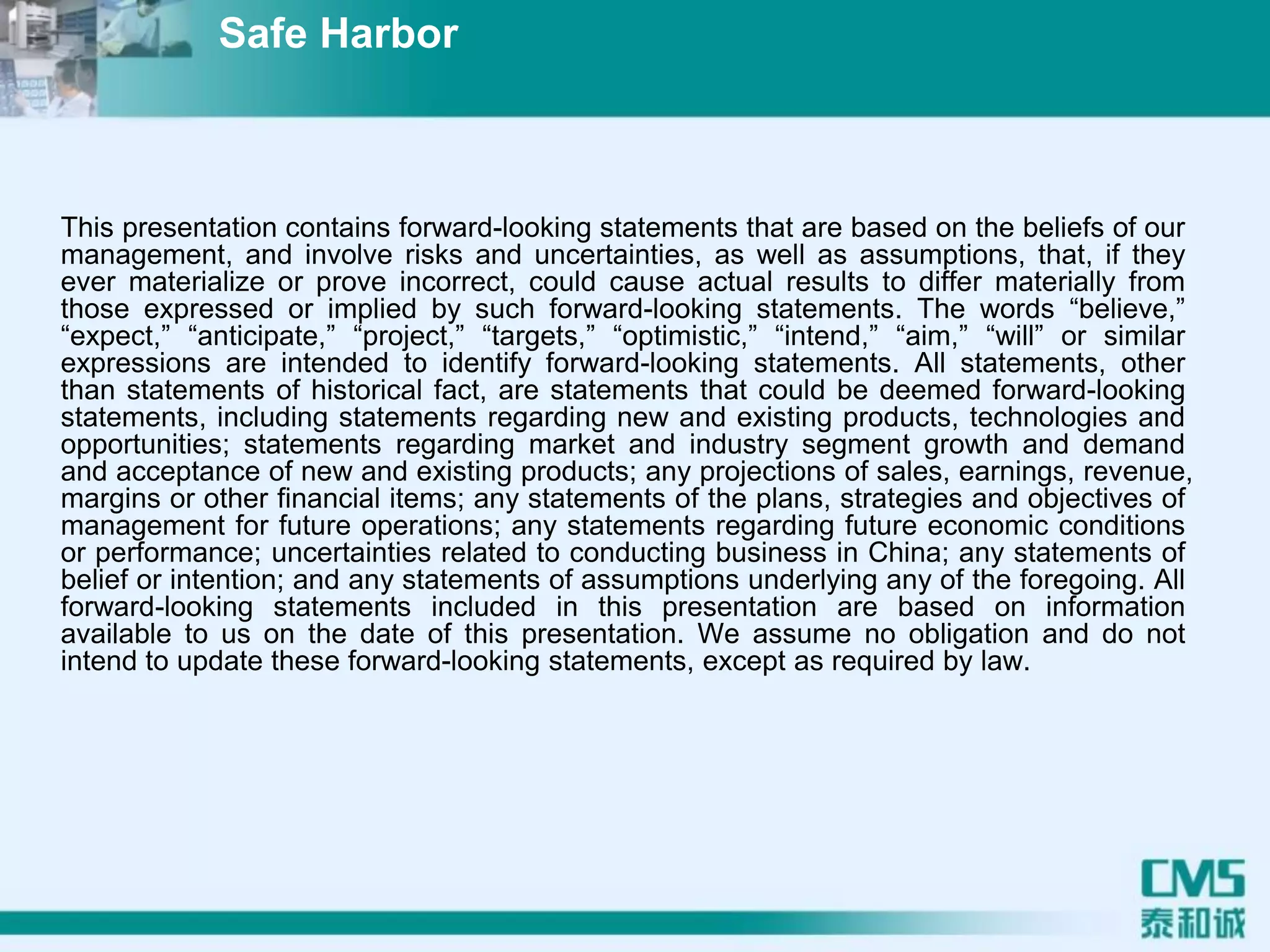This presentation contains forward-looking statements that are based on the beliefs of our
management, and involve risks and uncertainties, as well as assumptions, that, if they
ever materialize or prove incorrect, could cause actual results to differ materially from
those expressed or implied by such forward-looking statements. The words “believe,”
“expect,” “anticipate,” “project,” “targets,” “optimistic,” “intend,” “aim,” “will” or similar
expressions are intended to identify forward-looking statements. All statements, other
than statements of historical fact, are statements that could be deemed forward-looking
statements, including statements regarding new and existing products, technologies and
opportunities; statements regarding market and industry segment growth and demand
and acceptance of new and existing products; any projections of sales, earnings, revenue,
margins or other financial items; any statements of the plans, strategies and objectives of
management for future operations; any statements regarding future economic conditions
or performance; uncertainties related to conducting business in China; any statements of
belief or intention; and any statements of assumptions underlying any of the foregoing. All
forward-looking statements included in this presentation are based on information
available to us on the date of this presentation. We assume no obligation and do not
intend to update these forward-looking statements, except as required by law.
Safe Harbor
 
