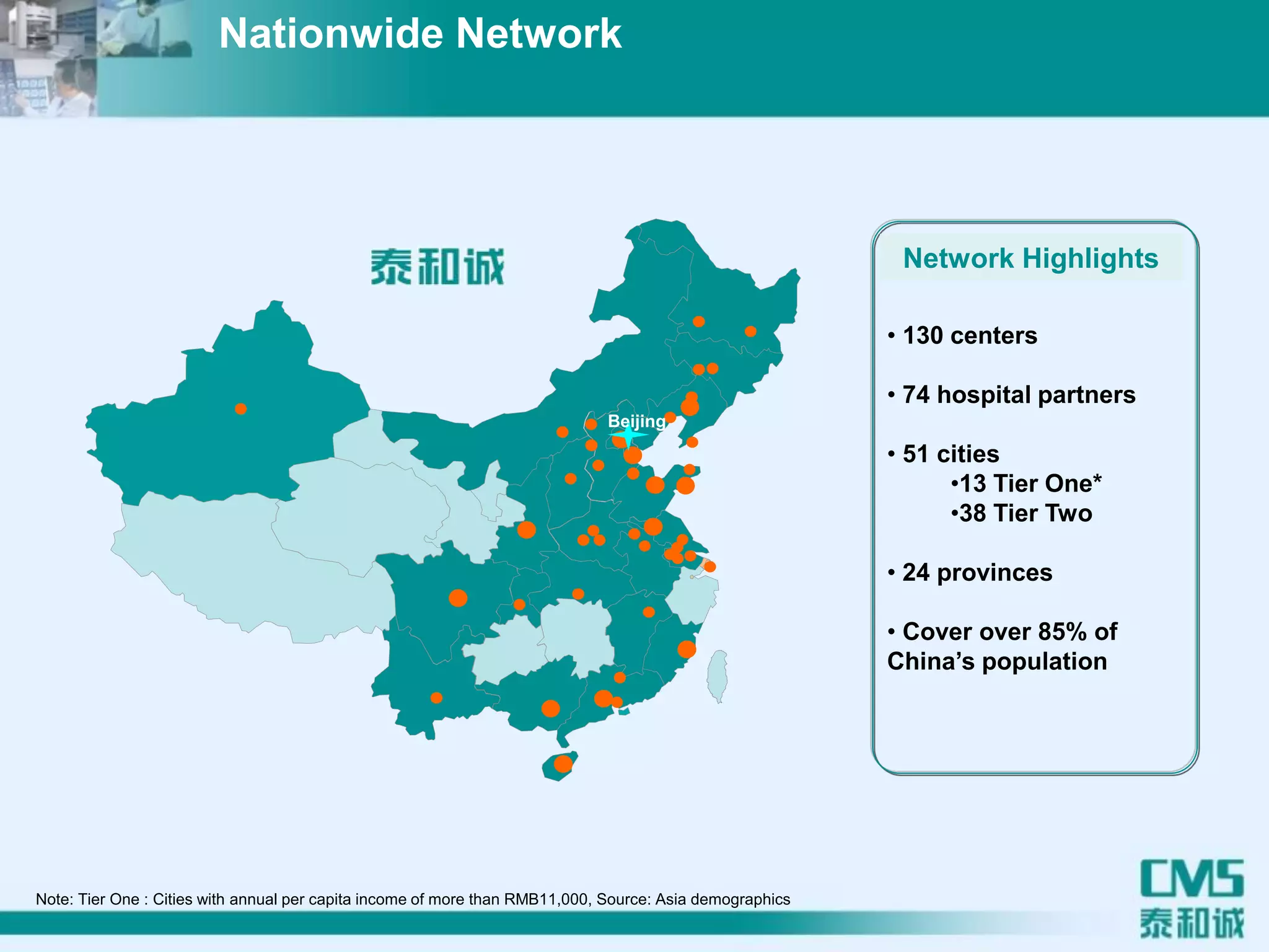 • 130 centers
• 74 hospital partners
• 51 cities
•13 Tier One*
•38 Tier Two
• 24 provinces
• Cover over 85% of
China’s population
Beijing
Note: Tier One : Cities with annual per capita income of more than RMB11,000, Source: Asia demographics
Nationwide Network
Network Highlights
 