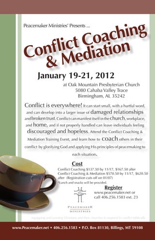 hing
      Peacemaker Ministries’ Presents ...


                oac n
           ict Ciatio
      Confl ed
        &M
              January 19-21, 2012
                                  at Oak Mountain Presbyterian Church
                                       5080 Cahaba Valley Trace
                                         Birmingham, AL 35242

      Conflict is everywhere! It can start small, with a hurtful word,
       and can develop into a larger issue of damaged                   relationships
      and broken trust. Conflict can manifest itself in the church, workplace,
       and home, and if not properly handled can leave individuals feeling
       discouraged and hopeless. Attend the Conflict Coaching &
        Mediation Training Event, and learn how to             coach others in their
      conflict by glorifying God and applying His principles of peacemaking to
                                         each situation    .
                                        Cost
                              Conflict Coaching $137.50 by 11/17, $167.50 after
                              Conflict Coaching & Mediation $570.50 by 11/17, $620.50
                              after (Registration cuts off on 01/07)
                              *Lunch and snacks will be provided.
                                                                 Register
                                                         www.peacemaker.net or
                                                         call 406.256.1583 ext. 23




          equipping and assisting Christians and their churches to respond to conflict biblically


www.Peacemaker.net • 406.256.1583 • P.O. Box 81130, Billings, MT 59108
 