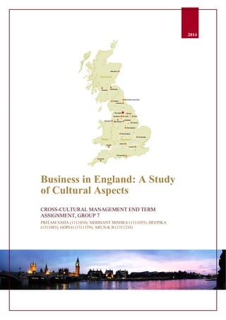 0
2014
Business in England: A Study
of Cultural Aspects
CROSS-CULTURAL MANAGEMENT END TERM
ASSIGNMENT, GROUP 7
PRITAM SAHA (1311034), SIDDHANT MISHRA (1311055), DEEPIKA
(1311083), GOPI G (1311159), ARUN K B (1311218)
 
